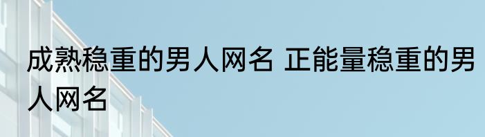 成熟稳重的男人网名 正能量稳重的男人网名