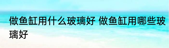 做鱼缸用什么玻璃好 做鱼缸用哪些玻璃好