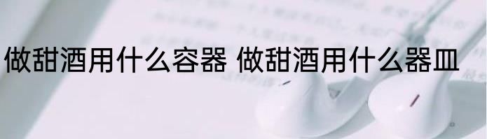 做甜酒用什么容器 做甜酒用什么器皿