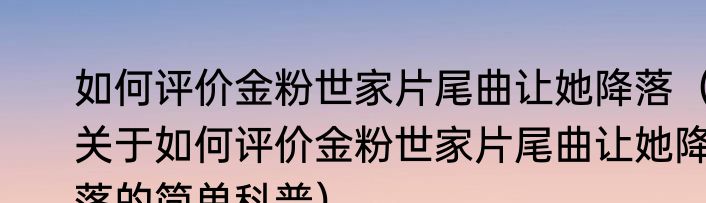 如何评价金粉世家片尾曲让她降落（关于如何评价金粉世家片尾曲让她降落的简单科普）