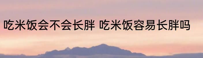 吃米饭会不会长胖 吃米饭容易长胖吗