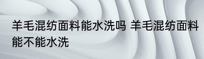 羊毛混纺面料能水洗吗 羊毛混纺面料能不能水洗