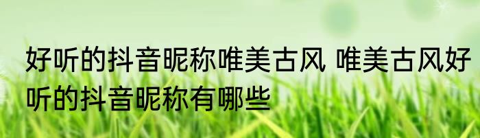 好听的抖音昵称唯美古风 唯美古风好听的抖音昵称有哪些