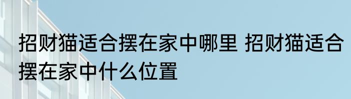 招财猫适合摆在家中哪里 招财猫适合摆在家中什么位置