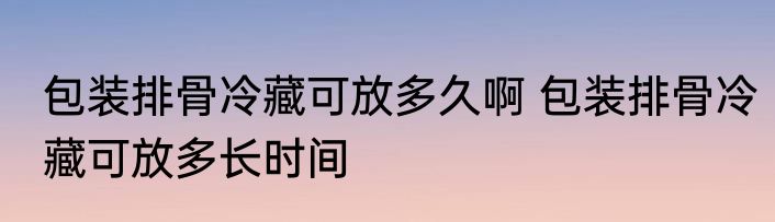 包装排骨冷藏可放多久啊 包装排骨冷藏可放多长时间