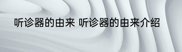 听诊器的由来 听诊器的由来介绍