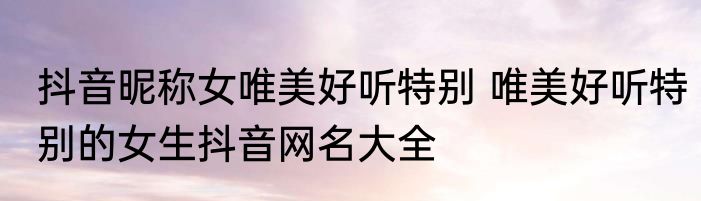 抖音昵称女唯美好听特别 唯美好听特别的女生抖音网名大全