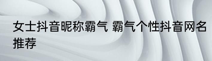 女士抖音昵称霸气 霸气个性抖音网名推荐