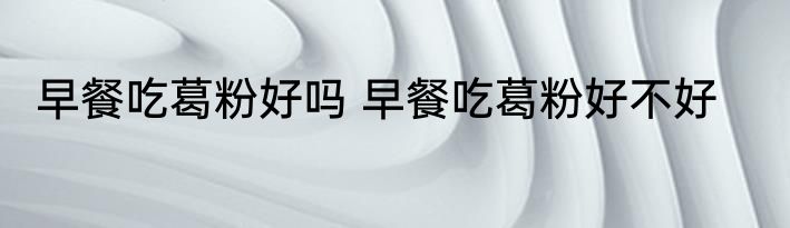 早餐吃葛粉好吗 早餐吃葛粉好不好