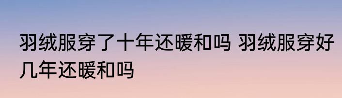羽绒服穿了十年还暖和吗 羽绒服穿好几年还暖和吗