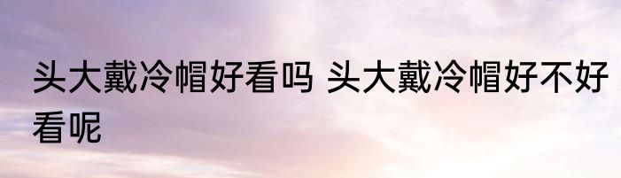 头大戴冷帽好看吗 头大戴冷帽好不好看呢