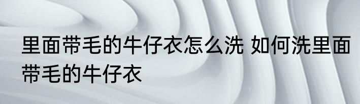 里面带毛的牛仔衣怎么洗 如何洗里面带毛的牛仔衣