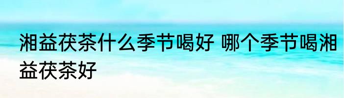 湘益茯茶什么季节喝好 哪个季节喝湘益茯茶好