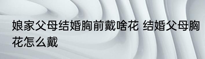 娘家父母结婚胸前戴啥花 结婚父母胸花怎么戴