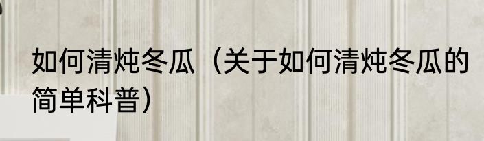 如何清炖冬瓜（关于如何清炖冬瓜的简单科普）