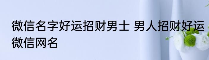 微信名字好运招财男士 男人招财好运微信网名