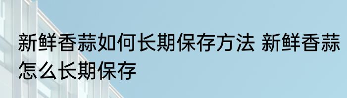 新鲜香蒜如何长期保存方法 新鲜香蒜怎么长期保存