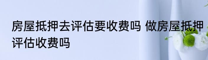 房屋抵押去评估要收费吗 做房屋抵押评估收费吗