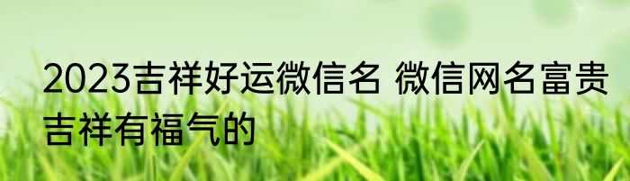 2023吉祥好运微信名 微信网名富贵吉祥有福气的