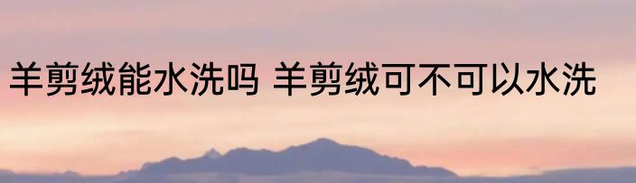 羊剪绒能水洗吗 羊剪绒可不可以水洗