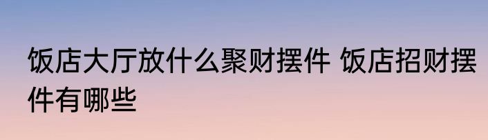 饭店大厅放什么聚财摆件 饭店招财摆件有哪些