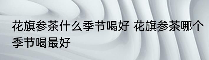 花旗参茶什么季节喝好 花旗参茶哪个季节喝最好