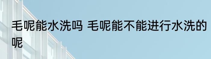 毛呢能水洗吗 毛呢能不能进行水洗的呢