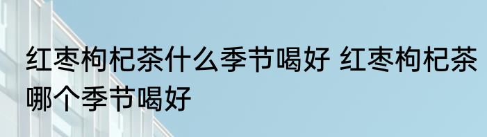 红枣枸杞茶什么季节喝好 红枣枸杞茶哪个季节喝好