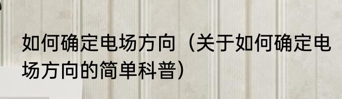 如何确定电场方向（关于如何确定电场方向的简单科普）