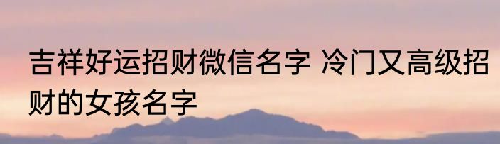 吉祥好运招财微信名字 冷门又高级招财的女孩名字