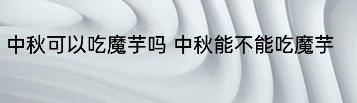 中秋可以吃魔芋吗 中秋能不能吃魔芋