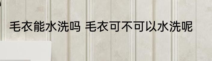 毛衣能水洗吗 毛衣可不可以水洗呢