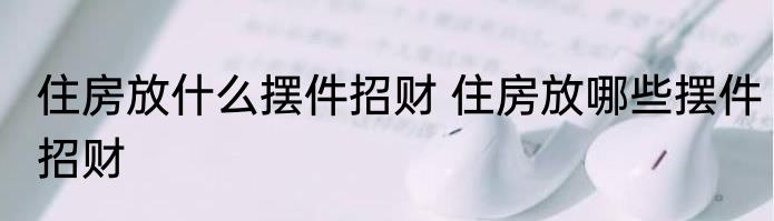 住房放什么摆件招财 住房放哪些摆件招财