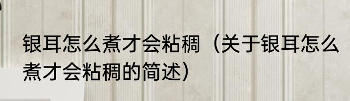 银耳怎么煮才会粘稠（关于银耳怎么煮才会粘稠的简述）
