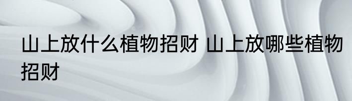山上放什么植物招财 山上放哪些植物招财