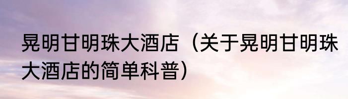 晃明甘明珠大酒店（关于晃明甘明珠大酒店的简单科普）