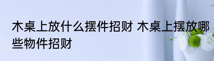 木桌上放什么摆件招财 木桌上摆放哪些物件招财