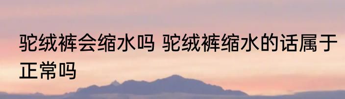 驼绒裤会缩水吗 驼绒裤缩水的话属于正常吗