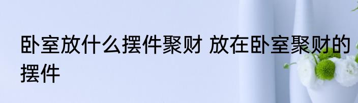 卧室放什么摆件聚财 放在卧室聚财的摆件