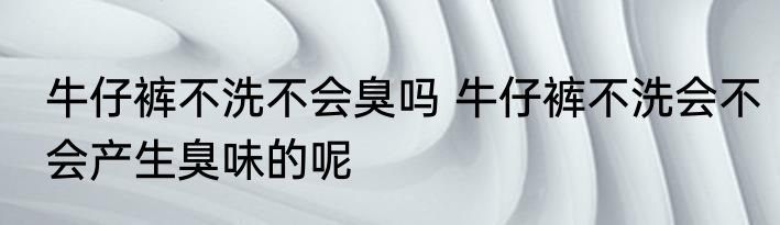 牛仔裤不洗不会臭吗 牛仔裤不洗会不会产生臭味的呢