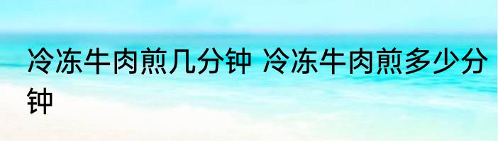 冷冻牛肉煎几分钟 冷冻牛肉煎多少分钟