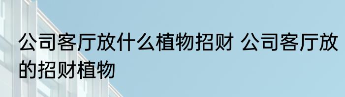 公司客厅放什么植物招财 公司客厅放的招财植物