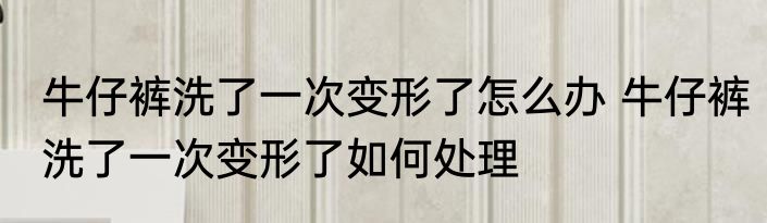 牛仔裤洗了一次变形了怎么办 牛仔裤洗了一次变形了如何处理