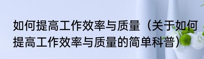 如何提高工作效率与质量（关于如何提高工作效率与质量的简单科普）