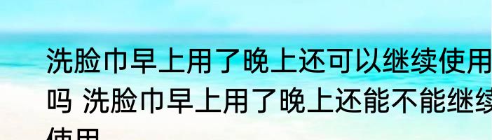洗脸巾早上用了晚上还可以继续使用吗 洗脸巾早上用了晚上还能不能继续使用