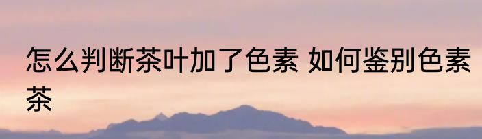 怎么判断茶叶加了色素 如何鉴别色素茶