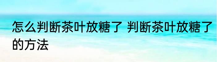 怎么判断茶叶放糖了 判断茶叶放糖了的方法