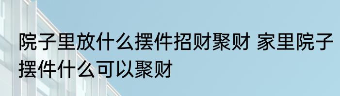 院子里放什么摆件招财聚财 家里院子摆件什么可以聚财