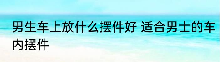 男生车上放什么摆件好 适合男士的车内摆件