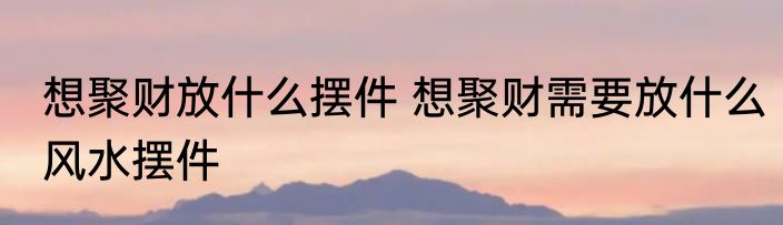 想聚财放什么摆件 想聚财需要放什么风水摆件